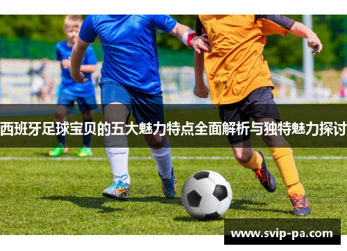 西班牙足球宝贝的五大魅力特点全面解析与独特魅力探讨