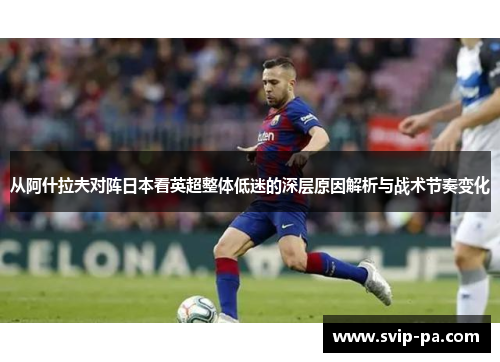 从阿什拉夫对阵日本看英超整体低迷的深层原因解析与战术节奏变化