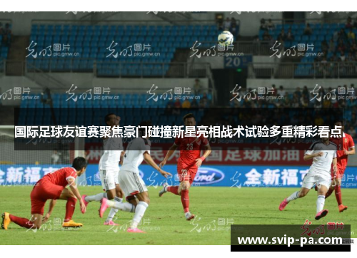 国际足球友谊赛聚焦豪门碰撞新星亮相战术试验多重精彩看点