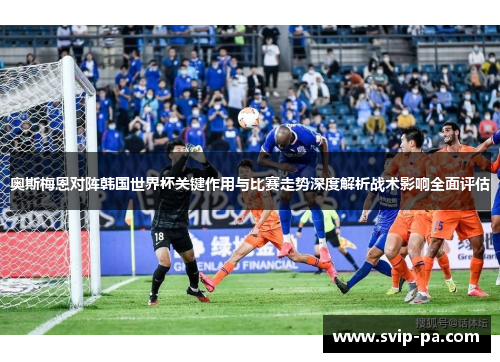 奥斯梅恩对阵韩国世界杯关键作用与比赛走势深度解析战术影响全面评估