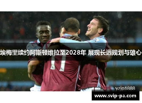 埃梅里续约阿斯顿维拉至2028年 展现长远规划与雄心 埃梅里续约阿斯顿维拉至2028年 展现长远规划与雄心