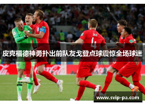 皮克福德神勇扑出前队友戈登点球震惊全场球迷